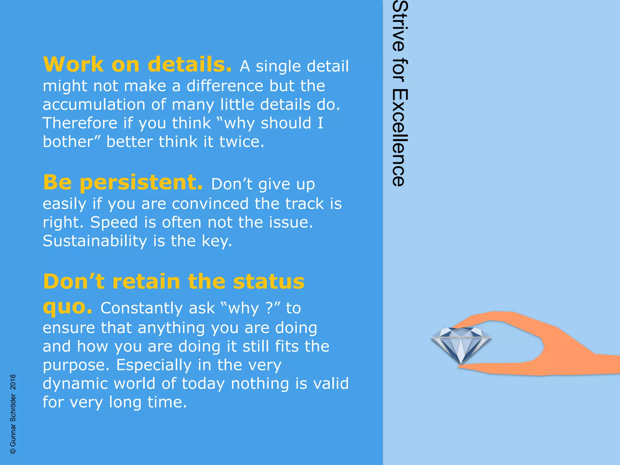 Work on details. A single detail
might not make a difference but the
accumulation of many little details do.
Therefore if you think “why should I
bother” better think it twice.
Be persistent. Don’t give up
easily if you are convinced the track is
right. Speed is often not the issue.
Sustainability is the key.
Don’t retain the status
quo. Constantly ask “why ?” to
ensure that anything you are doing
and how you are doing it still fits the
purpose. Especially in the very
dynamic world of today nothing is valid
for very long time.
StriveforExcellence
©GunnarSchröder2016
 
