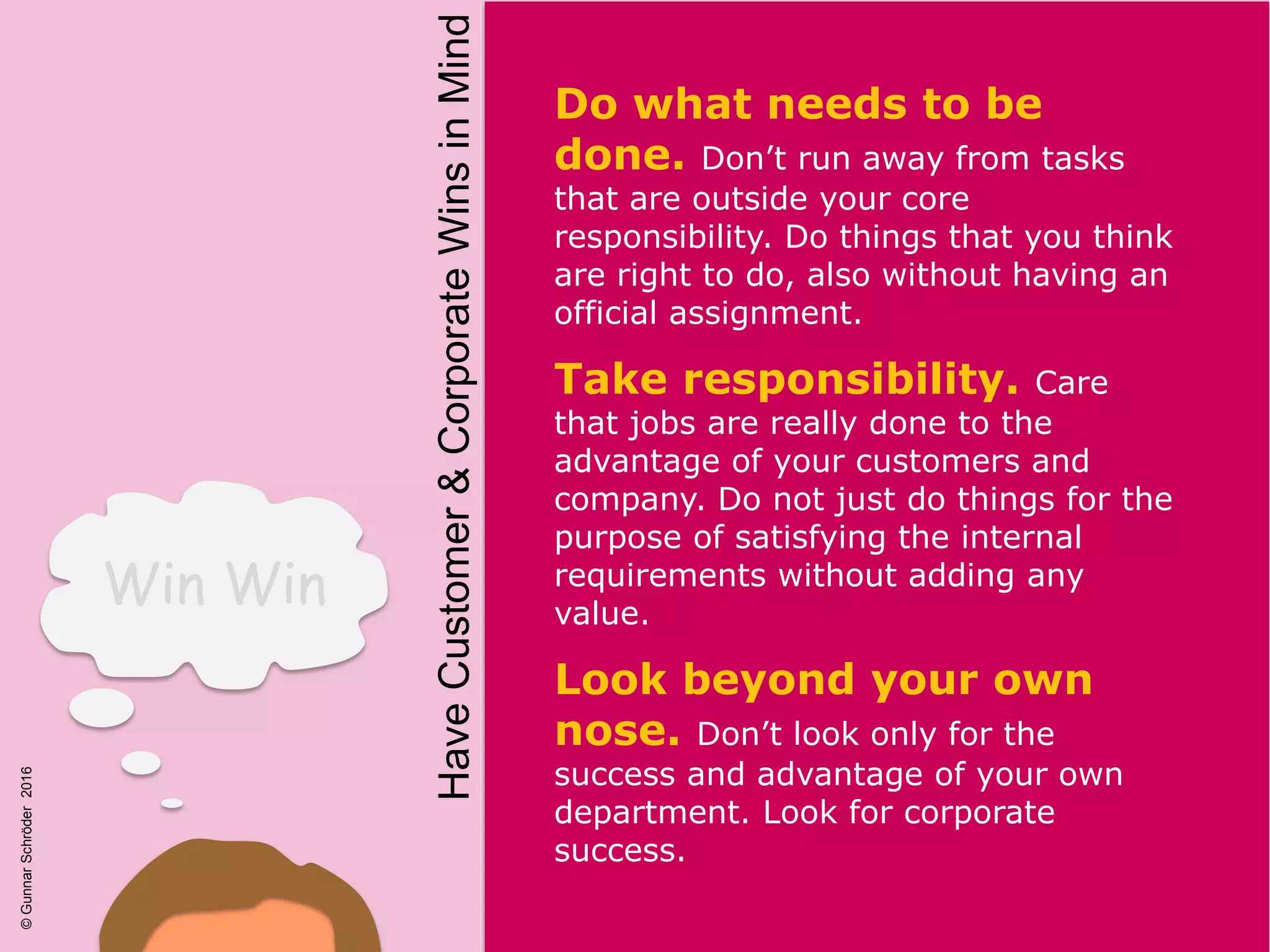 Win Win
Do what needs to be
done. Don’t run away from tasks
that are outside your core
responsibility. Do things that you think
are right to do, also without having an
official assignment.
Take responsibility. Care
that jobs are really done to the
advantage of your customers and
company. Do not just do things for the
purpose of satisfying the internal
requirements without adding any
value.
Look beyond your own
nose. Don’t look only for the
success and advantage of your own
department. Look for corporate
success.
HaveCustomer&CorporateWinsinMind
©GunnarSchröder2016
 