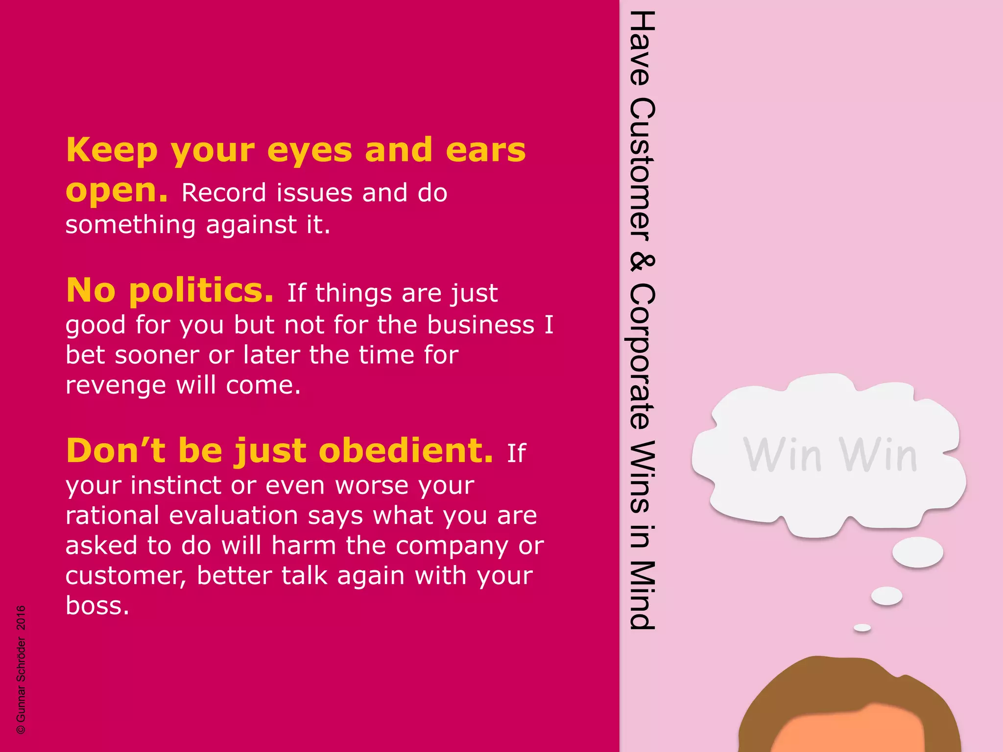 Win Win
HaveCustomer&CorporateWinsinMind
Keep your eyes and ears
open. Record issues and do
something against it.
No politics. If things are just
good for you but not for the business I
bet sooner or later the time for
revenge will come.
Don’t be just obedient. If
your instinct or even worse your
rational evaluation says what you are
asked to do will harm the company or
customer, better talk again with your
boss.
©GunnarSchröder2016
 