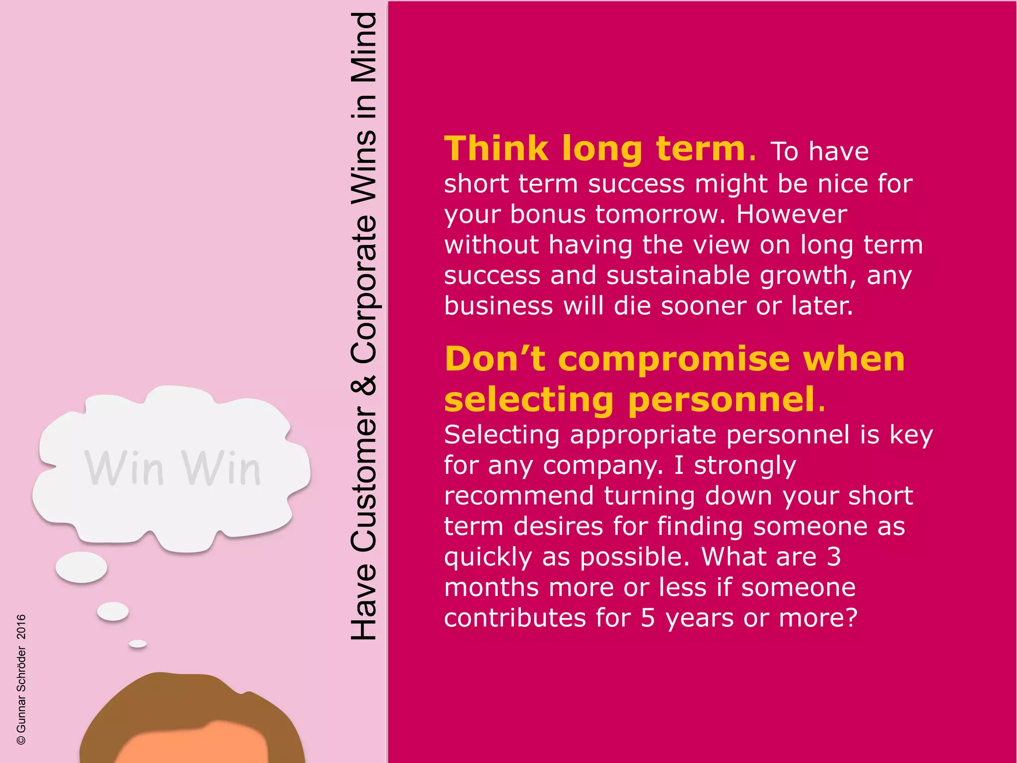HaveCustomer&CorporateWinsinMind
Win Win
Think long term. To have
short term success might be nice for
your bonus tomorrow. However
without having the view on long term
success and sustainable growth, any
business will die sooner or later.
Don’t compromise when
selecting personnel.
Selecting appropriate personnel is key
for any company. I strongly
recommend turning down your short
term desires for finding someone as
quickly as possible. What are 3
months more or less if someone
contributes for 5 years or more?
©GunnarSchröder2016
 