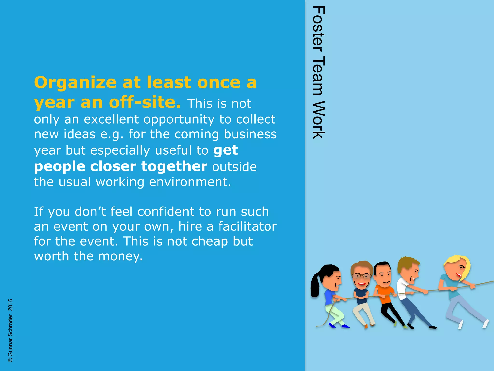 Organize at least once a
year an off-site. This is not
only an excellent opportunity to collect
new ideas e.g. for the coming business
year but especially useful to get
people closer together outside
the usual working environment.
If you don’t feel confident to run such
an event on your own, hire a facilitator
for the event. This is not cheap but
worth the money.
FosterTeamWork
©GunnarSchröder2016
 