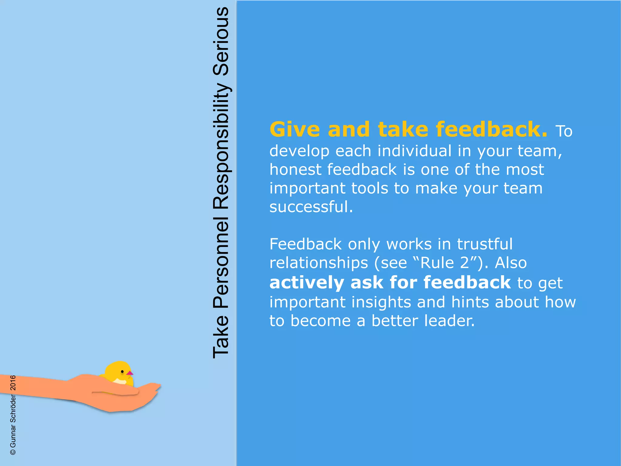 Give and take feedback. To
develop each individual in your team,
honest feedback is one of the most
important tools to make your team
successful.
Feedback only works in trustful
relationships (see “Rule 2”). Also
actively ask for feedback to get
important insights and hints about how
to become a better leader.
TakePersonnelResponsibilitySerious
©GunnarSchröder2016
 