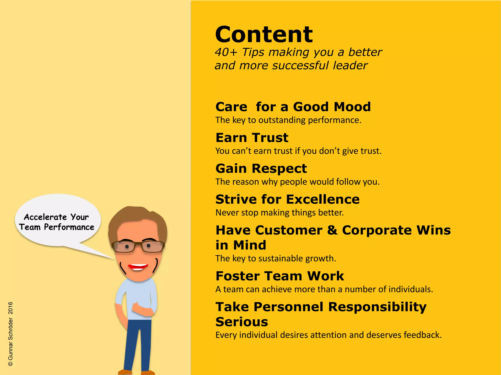 Care for a Good Mood
The key to outstanding performance.
Earn Trust
You can’t earn trust if you don’t give trust.
Gain Respect
The reason why people would follow you.
Strive for Excellence
Never stop making things better.
Have Customer & Corporate Wins
in Mind
The key to sustainable growth.
Foster Team Work
A team can achieve more than a number of individuals.
Take Personnel Responsibility
Serious
Every individual desires attention and deserves feedback.
40+ Tips making you a better
and more successful leader
Content
Accelerate Your
Team Performance
©GunnarSchröder2016
 