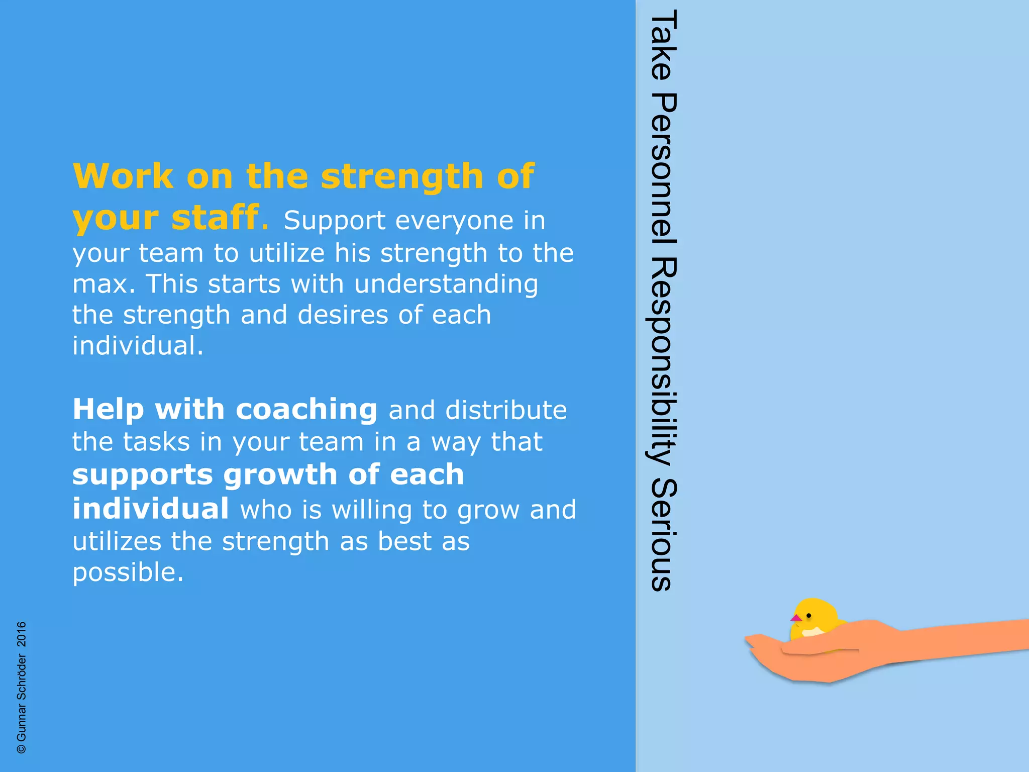 Work on the strength of
your staff. Support everyone in
your team to utilize his strength to the
max. This starts with understanding
the strength and desires of each
individual.
Help with coaching and distribute
the tasks in your team in a way that
supports growth of each
individual who is willing to grow and
utilizes the strength as best as
possible.
TakePersonnelResponsibilitySerious
©GunnarSchröder2016
 