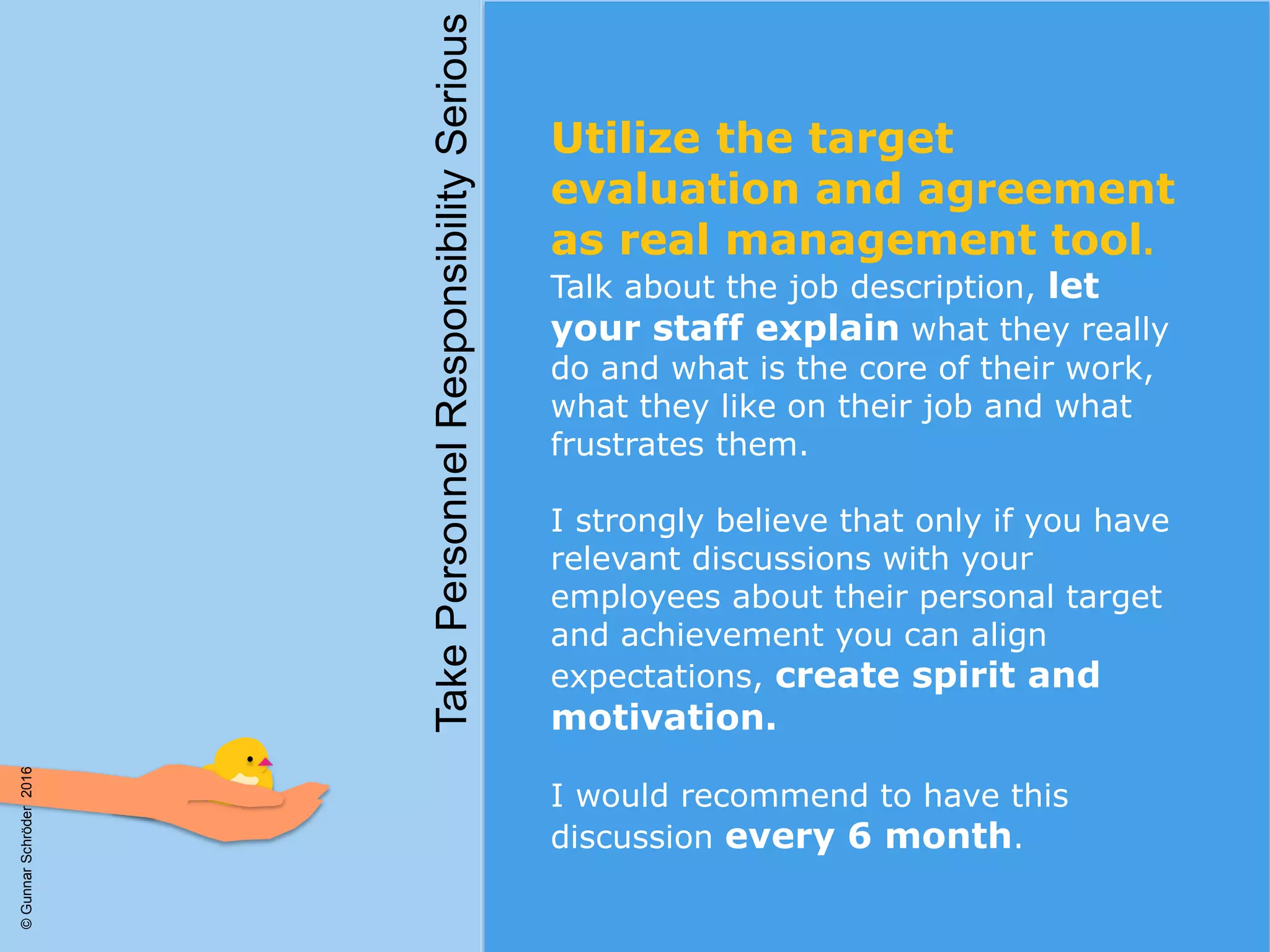 Utilize the target
evaluation and agreement
as real management tool.
Talk about the job description, let
your staff explain what they really
do and what is the core of their work,
what they like on their job and what
frustrates them.
I strongly believe that only if you have
relevant discussions with your
employees about their personal target
and achievement you can align
expectations, create spirit and
motivation.
I would recommend to have this
discussion every 6 month.
TakePersonnelResponsibilitySerious
©GunnarSchröder2016
 