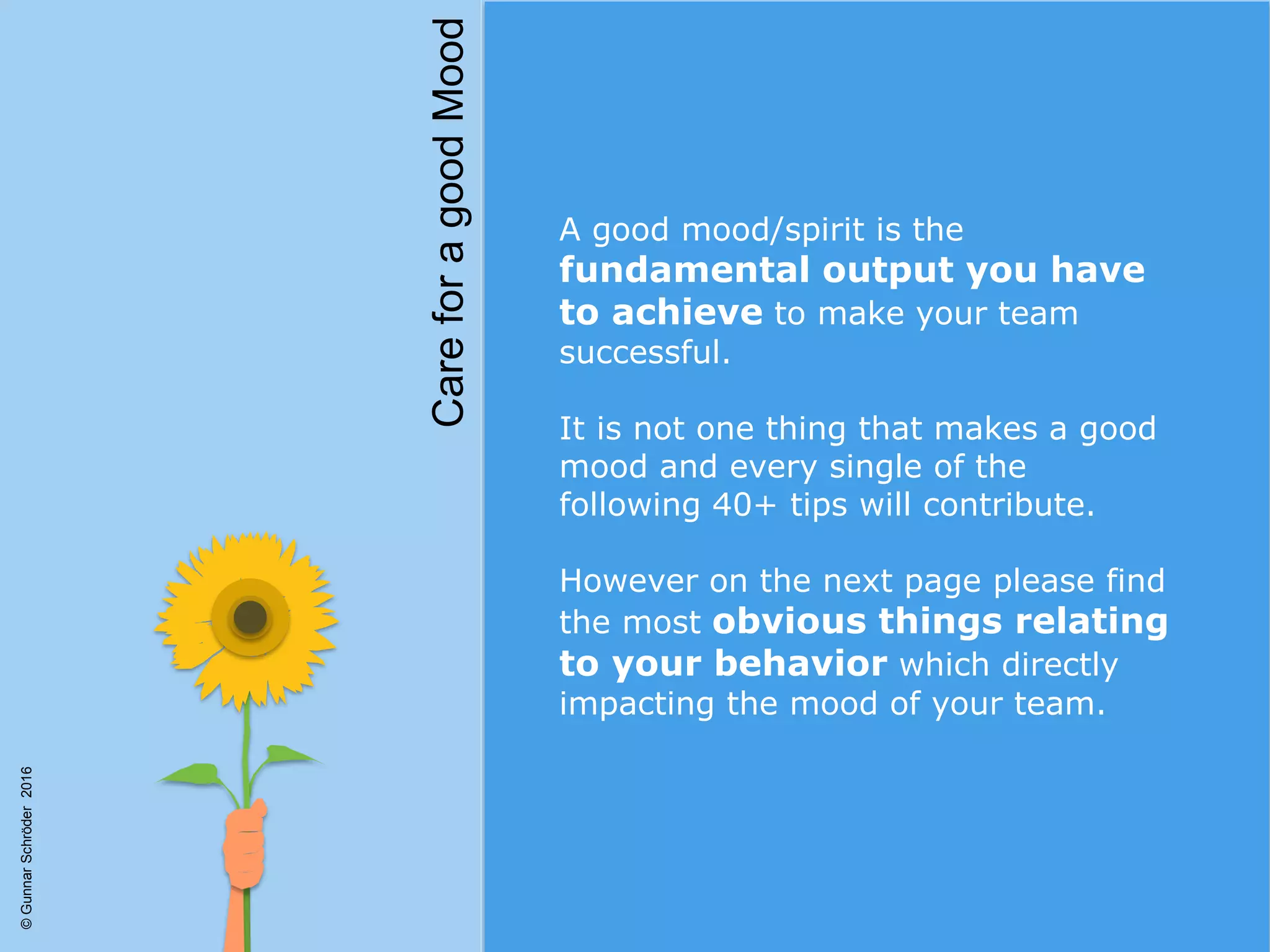 A good mood/spirit is the
fundamental output you have
to achieve to make your team
successful.
It is not one thing that makes a good
mood and every single of the
following 40+ tips will contribute.
However on the next page please find
the most obvious things relating
to your behavior which directly
impacting the mood of your team.
CareforagoodMood
©GunnarSchröder2016
 