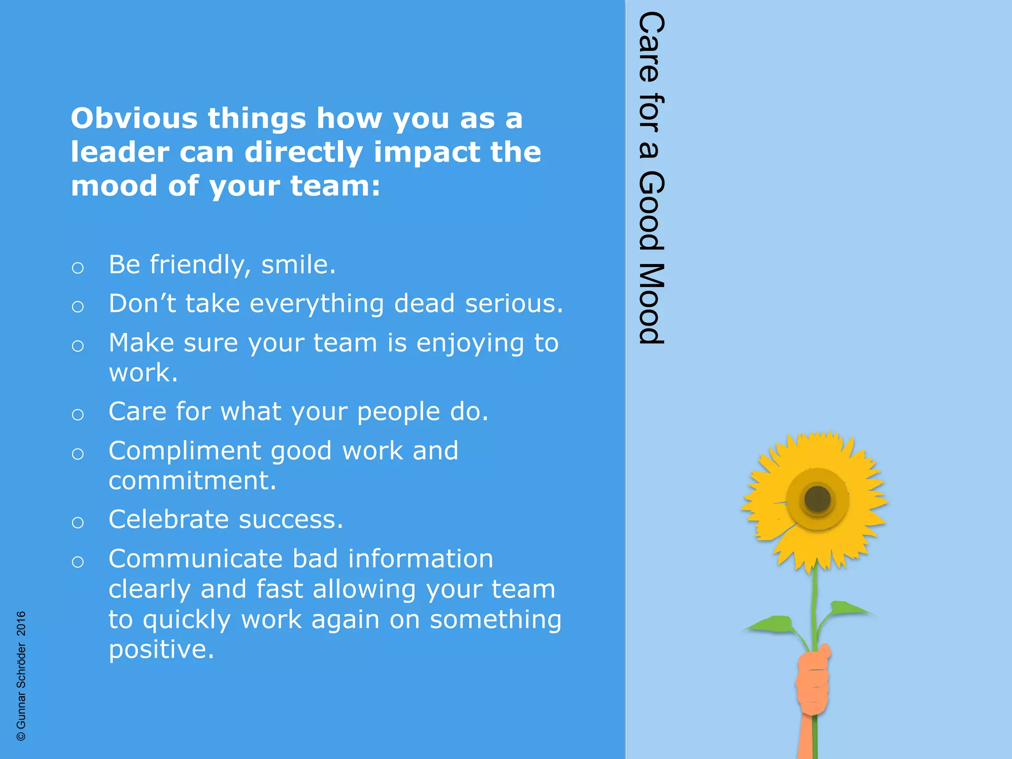 Obvious things how you as a
leader can directly impact the
mood of your team:
o Be friendly, smile.
o Don’t take everything dead serious.
o Make sure your team is enjoying to
work.
o Care for what your people do.
o Compliment good work and
commitment.
o Celebrate success.
o Communicate bad information
clearly and fast allowing your team
to quickly work again on something
positive.
CareforaGoodMood
©GunnarSchröder2016
 
