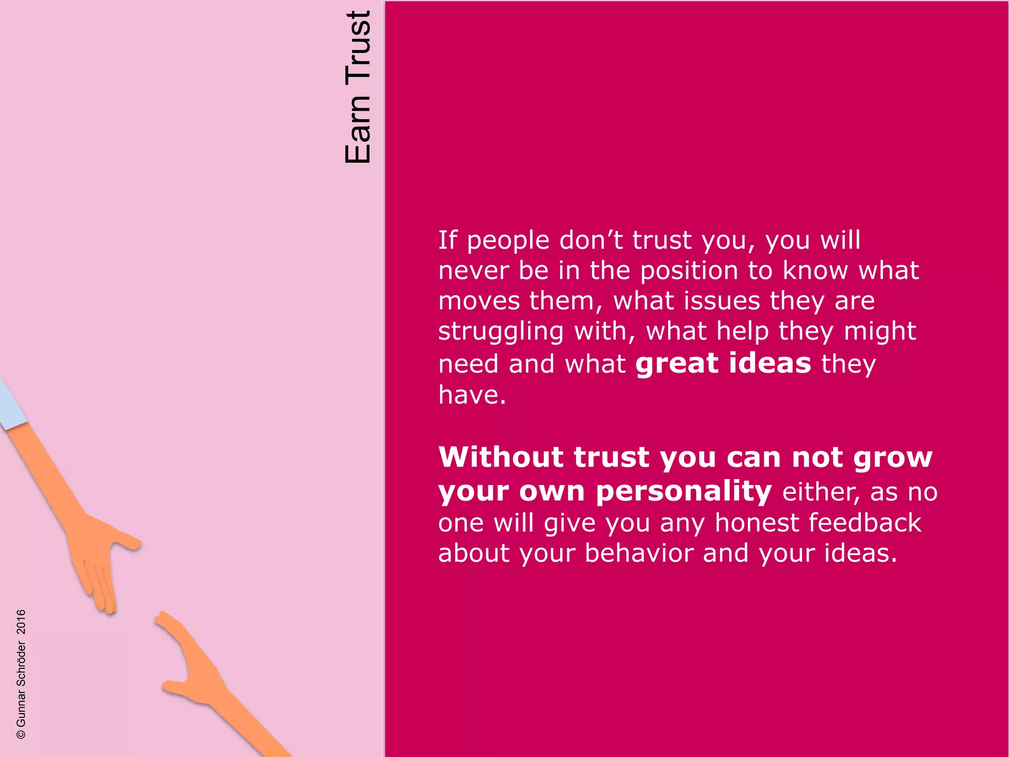 If people don’t trust you, you will
never be in the position to know what
moves them, what issues they are
struggling with, what help they might
need and what great ideas they
have.
Without trust you can not grow
your own personality either, as no
one will give you any honest feedback
about your behavior and your ideas.
EarnTrust
©GunnarSchröder2016
 