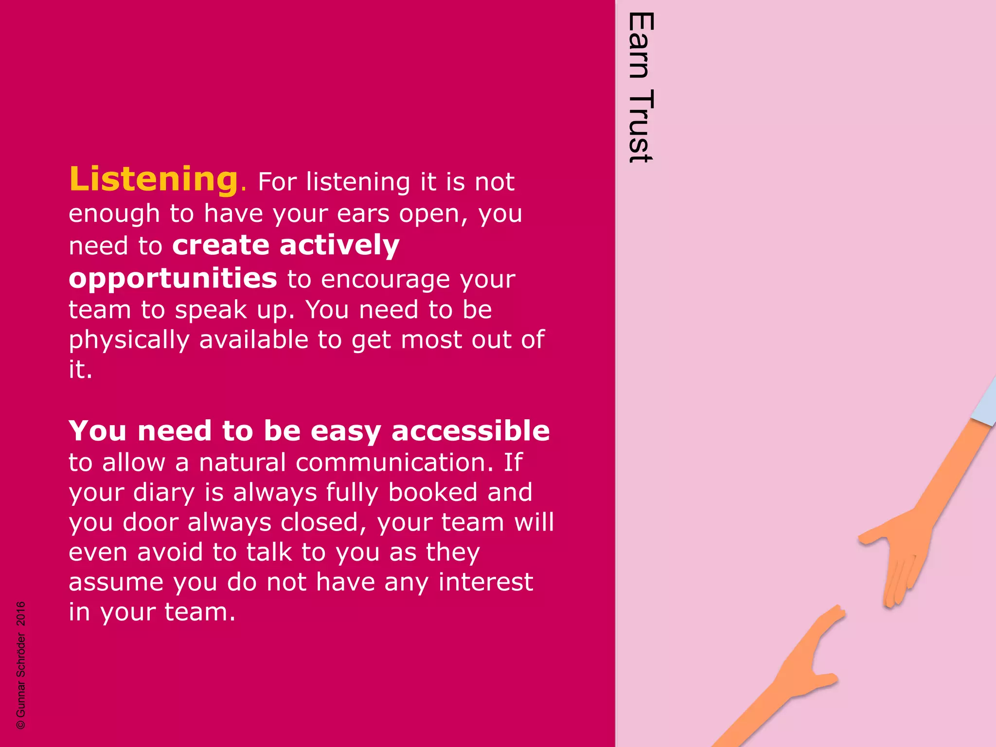 Listening. For listening it is not
enough to have your ears open, you
need to create actively
opportunities to encourage your
team to speak up. You need to be
physically available to get most out of
it.
You need to be easy accessible
to allow a natural communication. If
your diary is always fully booked and
you door always closed, your team will
even avoid to talk to you as they
assume you do not have any interest
in your team. EarnTrust
©GunnarSchröder2016
 