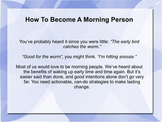 How To Become A Morning Person
You’ve probably heard it since you were little: “The early bird
catches the worm.”
“Good for the worm”, you might think. “I’m hitting snooze.”
Most of us would love to be morning people. We’ve heard about
the benefits of waking up early time and time again. But it’s
easier said than done, and good intentions alone don’t go very
far. You need actionable, can-do strategies to make lasting
change.
 