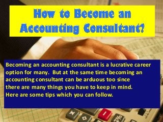 Becoming an accounting consultant is a lucrative career
option for many. But at the same time becoming an
accounting consultant can be arduous too since
there are many things you have to keep in mind.
Here are some tips which you can follow.
 