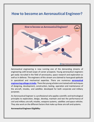 How to become an Aeronautical Engineer?
Aeronautical engineering is now running one of the demanding streams of
engineering with broad scope of career prospects. Young aeronautical engineers
get easily recruited in the field of aeronautics, space research and exploration as
well as in defense. The engineers of this stream are claimed to havegood aptitude
in specialized and mechanical expertise. There are numerous aeronautical
engineeringcollegesinIndia. Theretheyoung scholarsaretrained with techniques
of designing, development, construction, testing, operation and maintenance of
the aircraft, missiles, and satellites developed for both corporate and military
purposes.
An Aeronautical Engineer is a professional who applies scientific and technological
principles to exploration, design, develop, maintain and test the performance of
civil and military aircraft, missiles, weapons systems, satellites and space vehicles.
They also work on the different factors that make up these aircraft and systems.
Aeronautical Engineer Eligibility-
 