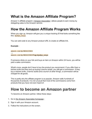 What is the Amazon Affiliate Program?
Amazon 's affiliate program ( Amazon Associates ) allows people to earn money by
delegating sales to the Amazon service.
How the Amazon Affiliate Program Works
When you sign up, Amazon will give you a unique tracking ID that looks something like
this: dyadya_vasya.
You can add code to any Amazon product URL to create an affiliate link.
Example :
amazon.com/dp/B01K1C94E4
→
amazon.com/dp/B01K1C94E4?tag=dyadya_vasya
If someone clicks on your link and buys an item on Amazon within 24 hours, you will be
paid a sales commission.
What's more, people don't have to buy the product you recommend. If you offer them a
kitchen knife and they end up buying a tennis racket, you still get a commission. If they
buy a kitchen knife, a tennis racket and a bunch of other things, a commission will be
charged for all goods.
This is partly why the affiliate program is so popular. Amazon sells hundreds of
thousands of products. It is not unusual that most of the commissions come from
products that you have not even heard of.
How to become an Amazon partner
To become an Amazon partner, follow these steps:
1. Go to the Amazon Associates homepage ;
2. Sign in with your Amazon account;
3. Follow the instructions on the screen.
 