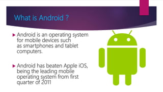 What is Android ?
 Android is an operating system
for mobile devices such
as smartphones and tablet
computers.
 Android has beaten Apple iOS,
being the leading mobile
operating system from first
quarter of 2011
 