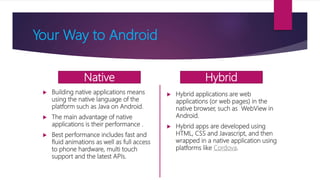 Your Way to Android
 Building native applications means
using the native language of the
platform such as Java on Android.
 The main advantage of native
applications is their performance .
 Best performance includes fast and
fluid animations as well as full access
to phone hardware, multi touch
support and the latest APIs.
 Hybrid applications are web
applications (or web pages) in the
native browser, such as WebView in
Android.
 Hybrid apps are developed using
HTML, CSS and Javascript, and then
wrapped in a native application using
platforms like Cordova.
Native Hybrid
 