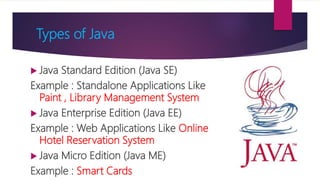 Types of Java
 Java Standard Edition (Java SE)
Example : Standalone Applications Like
Paint , Library Management System
 Java Enterprise Edition (Java EE)
Example : Web Applications Like Online
Hotel Reservation System
 Java Micro Edition (Java ME)
Example : Smart Cards
 