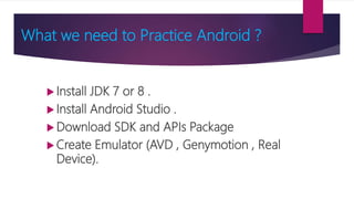 What we need to Practice Android ?
 Install JDK 7 or 8 .
 Install Android Studio .
 Download SDK and APIs Package
 Create Emulator (AVD , Genymotion , Real
Device).
 