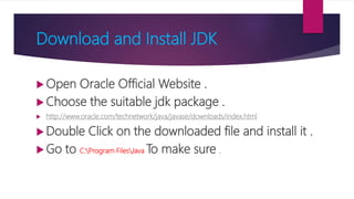 Download and Install JDK
 Open Oracle Official Website .
 Choose the suitable jdk package .
 http://www.oracle.com/technetwork/java/javase/downloads/index.html
 Double Click on the downloaded file and install it .
 Go to C:Program FilesJava To make sure .
 