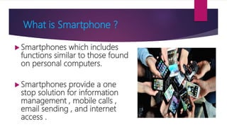 What is Smartphone ?
 Smartphones which includes
functions similar to those found
on personal computers.
 Smartphones provide a one
stop solution for information
management , mobile calls ,
email sending , and internet
access .
 