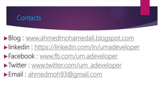 Contacts
Blog : www.ahmedmohamedali.blogspot.com
linkedin : https://linkedin.com/in/umadeveloper
Facebook : www.fb.com/um.adeveloper
Twitter : www.twitter.com/um_adeveloper
Email : ahmedmoh93@gmail.com
 