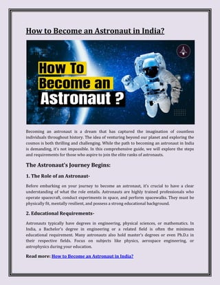 How to Become an Astronaut in India?
Becoming an astronaut is a dream that has captured the imagination of countless
individuals throughout history. The idea of venturing beyond our planet and exploring the
cosmos is both thrilling and challenging. While the path to becoming an astronaut in India
is demanding, it’s not impossible. In this comprehensive guide, we will explore the steps
and requirements for those who aspire to join the elite ranks of astronauts.
The Astronaut’s Journey Begins:
1. The Role of an Astronaut-
Before embarking on your journey to become an astronaut, it’s crucial to have a clear
understanding of what the role entails. Astronauts are highly trained professionals who
operate spacecraft, conduct experiments in space, and perform spacewalks. They must be
physically fit, mentally resilient, and possess a strong educational background.
2. Educational Requirements-
Astronauts typically have degrees in engineering, physical sciences, or mathematics. In
India, a Bachelor’s degree in engineering or a related field is often the minimum
educational requirement. Many astronauts also hold master’s degrees or even Ph.D.s in
their respective fields. Focus on subjects like physics, aerospace engineering, or
astrophysics during your education.
Read more: How to Become an Astronaut in India?
 