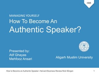 How To Become An
Authentic Speaker?
Presented by:
Atif Ghayas
Mehfooz Ansari
HBR
How to Become an Authentic Speaker -Harvard Business Review-Nick Morgan 1
MANAGING YOURSELF
Aligarh Muslim University
 