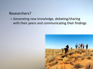 Researchers?
– Generating new knowledge, debating/sharing
  with their peers and communicating their findings
 