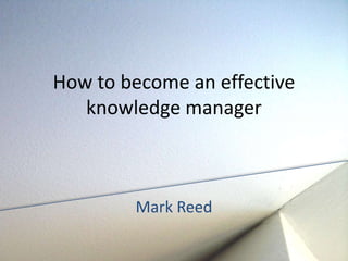 How to become an effective 
knowledge manager 
Mark Reed 
 