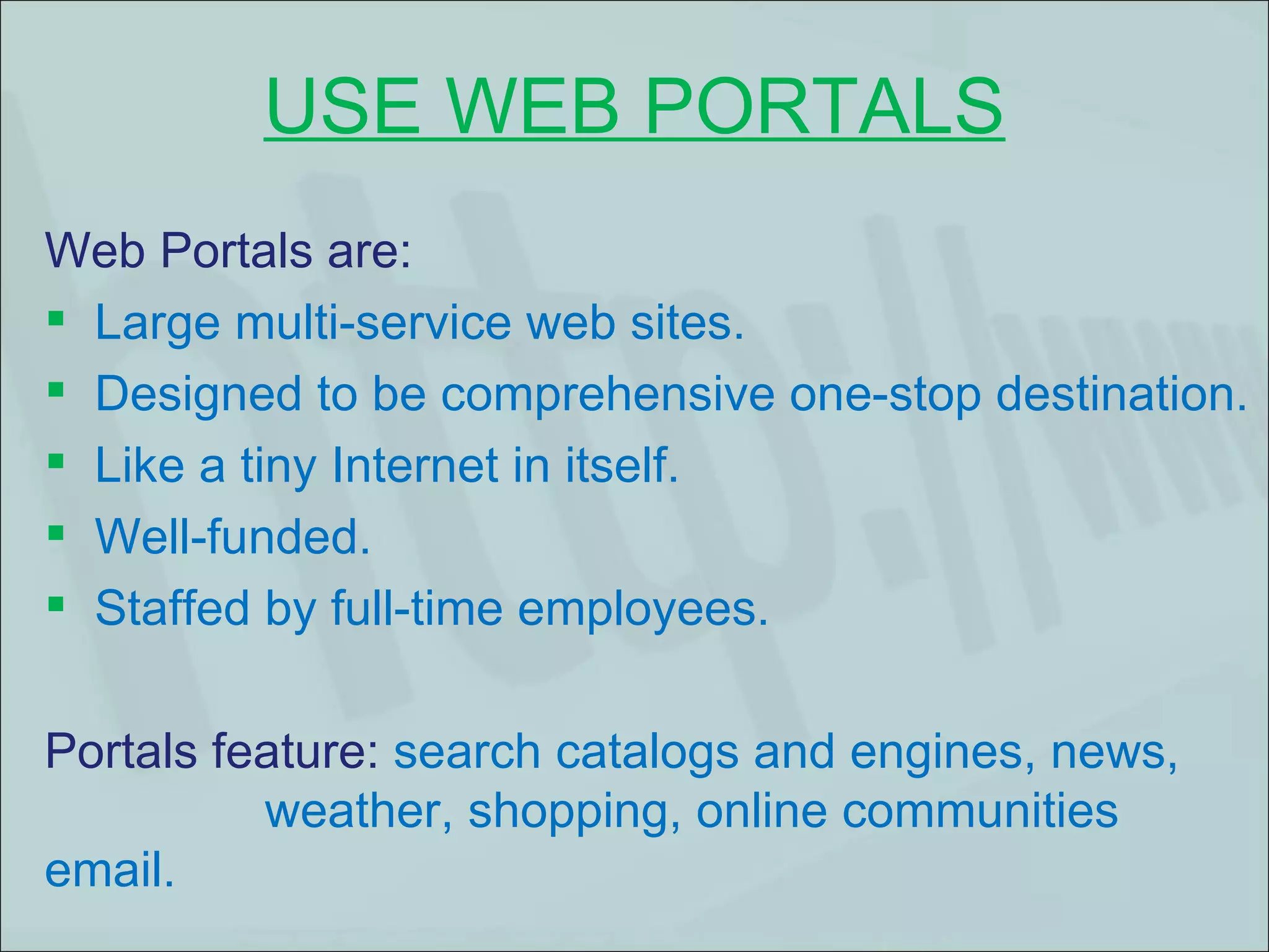 USE WEB PORTALS Web Portals are:  Large multi-service web sites.  Designed to be comprehensive one-stop destination. Like a tiny Internet in itself. Well-funded. Staffed by full-time employees.  Portals feature:  search catalogs and engines, news,  weather, shopping, online communities  web email.  