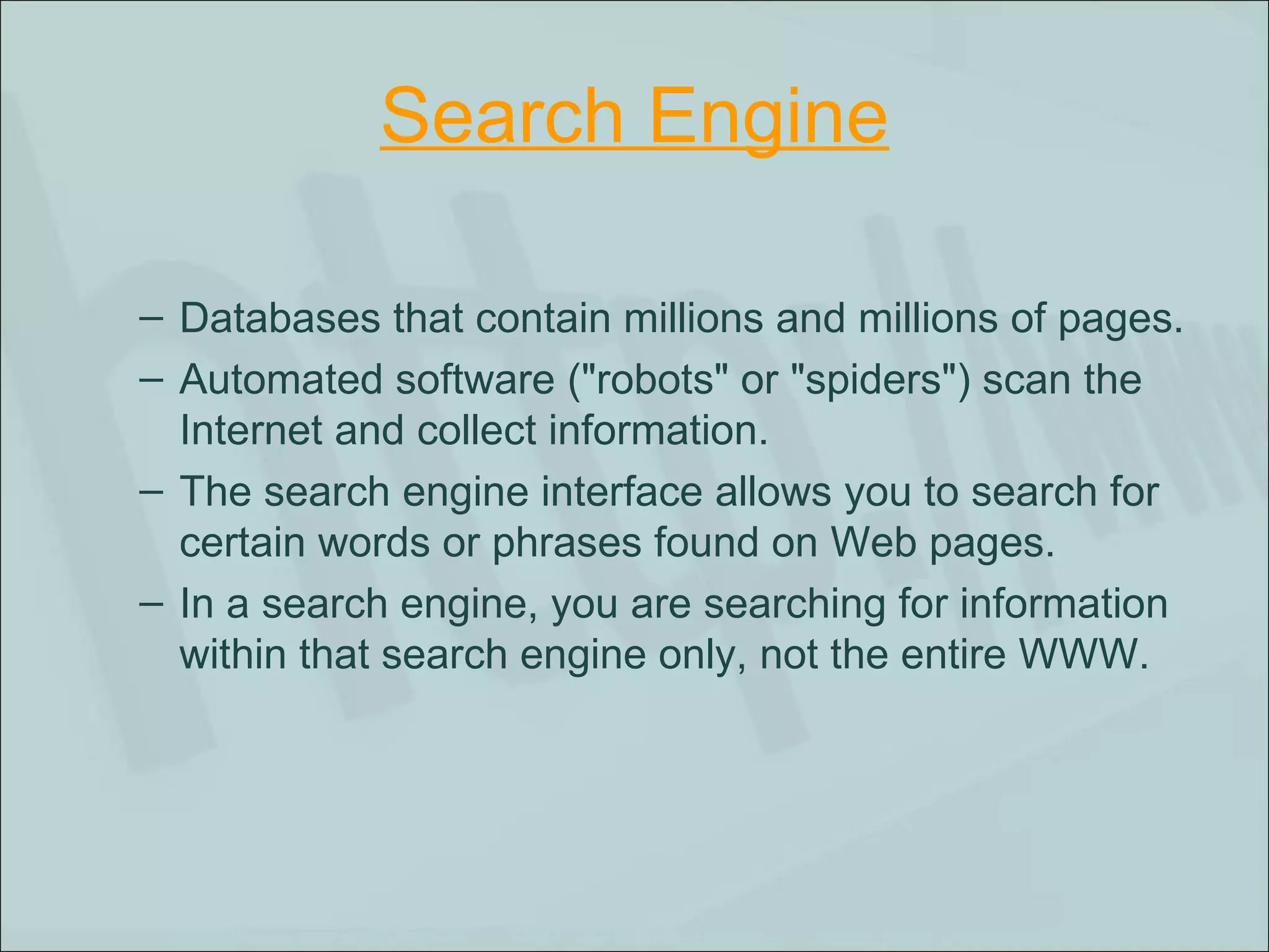 Search Engine Databases that contain millions and millions of pages.  Automated software ("robots" or "spiders") scan the Internet and collect information.  The search engine interface allows you to search for certain words or phrases found on Web pages.  In a search engine, you are searching for information within that search engine only, not the entire WWW.  
