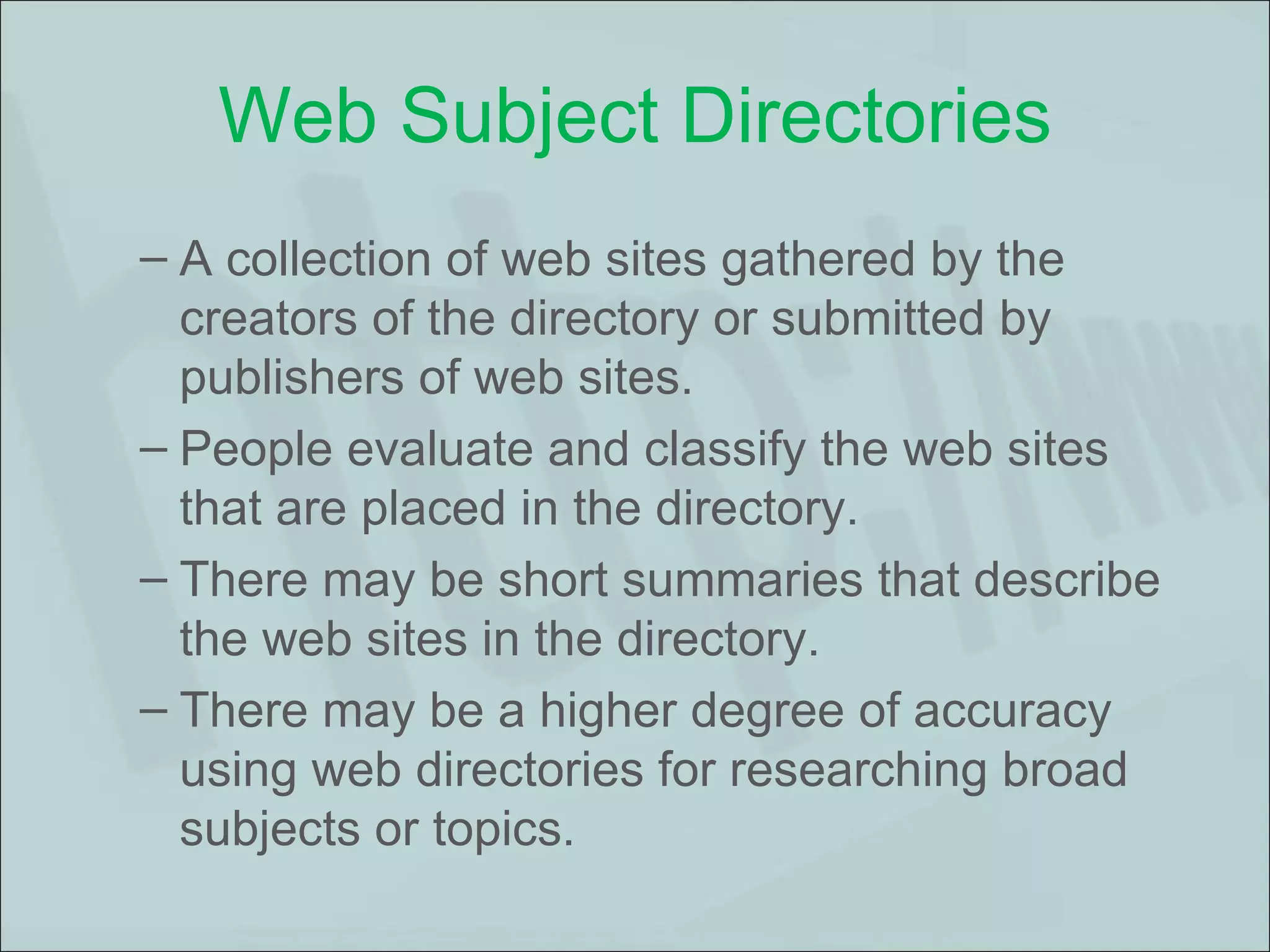 Web Subject Directories A collection of web sites gathered by the creators of the directory or submitted by publishers of web sites.  People evaluate and classify the web sites that are placed in the directory.  There may be short summaries that describe the web sites in the directory.  There may be a higher degree of accuracy using web directories for researching broad subjects or topics. 