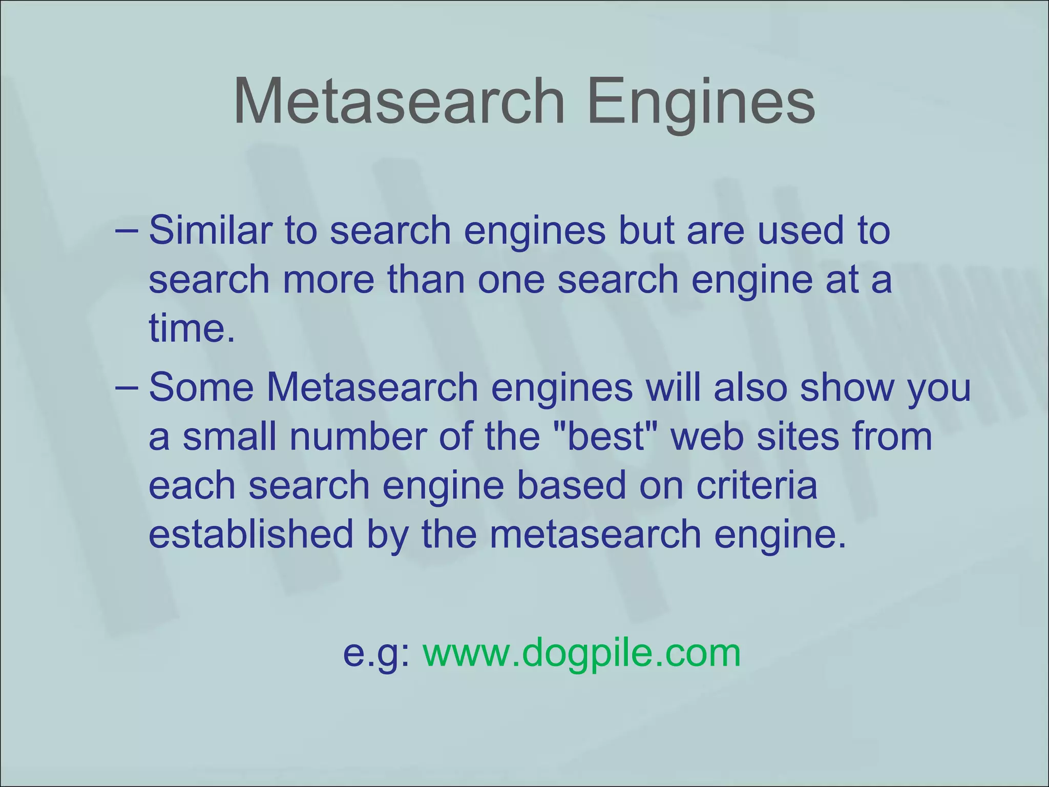 Metasearch Engines Similar to search engines but are used to search more than one search engine at a time.  Some Metasearch engines will also show you a small number of the "best" web sites from each search engine based on criteria established by the metasearch engine. e.g:  www.dogpile.com  