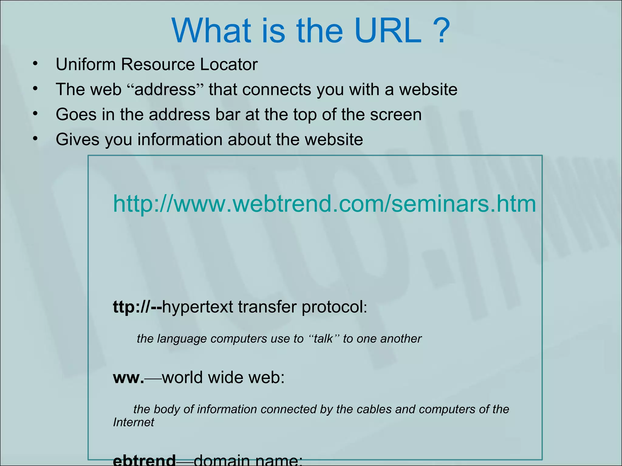 What is the URL ? Uniform Resource Locator The web  “ address ”  that connects you with a website Goes in the address bar at the top of the screen  Gives you information about the website   http://www.webtrend.com/seminars.html   http://-- hypertext transfer protocol : the language computers use to  “ talk ”  to one another www. — world wide web: the body of information connected by the cables and computers of the Internet webtrend — domain name: the structured, alphabetic-based, unique name for a computer on a network . com — top level domain: gives an idea of where the document is stored / seminars — file name:   a folder within a website . html — hypertext markup language:   the computer language used to format documents 