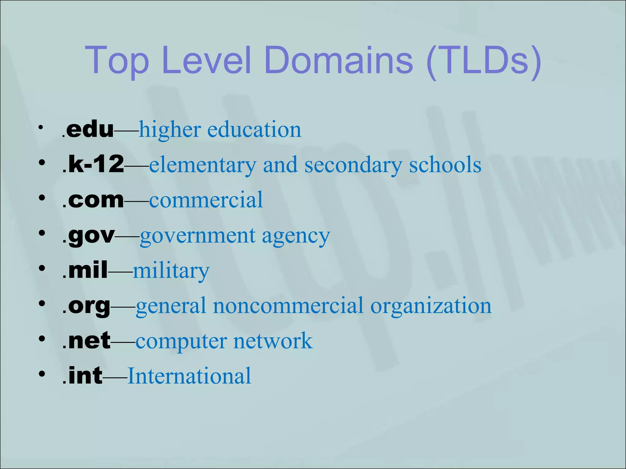 . edu — higher education . k-12 — elementary and secondary schools . com — commercial . gov — government agency . mil — military . org — general noncommercial organization . net — computer network . int — International   Top Level Domains (TLDs) 