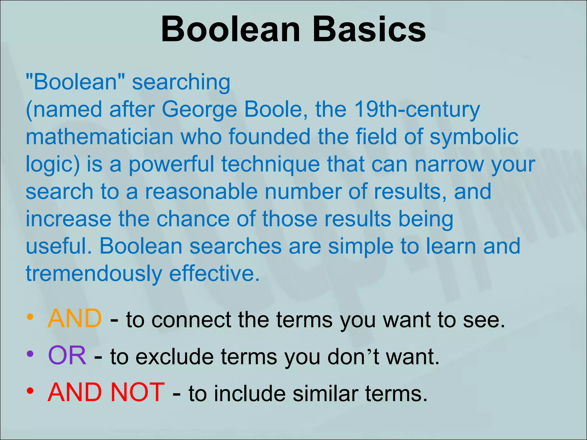 Boolean Basics AND  -  to connect the terms you want to see. OR  -  to exclude terms you don ’ t want. AND NOT  -  to include similar terms. "Boolean" searching (named after George Boole, the 19th-century mathematician who founded the field of symbolic logic) is a powerful technique that can narrow your search to a reasonable number of results, and increase the chance of those results being useful. Boolean searches are simple to learn and tremendously effective.    