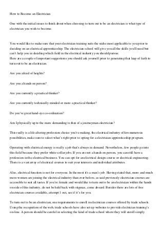 How to Become an Electrician
One with the initial issues to think about when choosing to turn out to be an electrician is what type of
electrician you wish to become.
You would like to make sure that your electrician training suits the niche most applicable to you prior to
deciding on an electrical apprenticeship. The electrician school will give you all the skills you'll need but
can’t help you in deciding which field in the electrical industry you should pursue.
Here are a couple of important suggestions you should ask yourself prior to generating that leap of faith to
turn out to be an electrician.
Are you afraid of heights?
Are you a hands on person?
Are you currently a practical thinker?
Are you currently technically minded or more a practical thinker?
Do you've great hand-eye co-ordination?
Am I physically up to the more demanding to that of a journeyman electrician?
This really is a life altering profession choice you’re making, the electrical industry offers numerous
possibilities, make sure to select what’s right prior to opting for a electrician apprenticeship program.
Operating with electrical energy is really a job that's always in demand. Nevertheless, few people go into
this field because they prefer white-collar jobs. If you are not a hands on person, you can still have a
profession in the electrical business. You can opt for an electrical design course or electrical engineering.
There is a vast array of electrical courses to suit your interests and individual attributes.
Also, electrical function is not for everyone. In the most it's a man’s job. Having stated that, more and much
more women are joining the electrical industry than ever before, as said previously electrician courses are
accessible to suit all tastes. If you’re female and would like to turn out to be an electrician within the hands
on side of this industry, do not be held back with stigmas, come aboard. Besides there are lots of free
electrician courses available, attempt 1 out, see if it’s for you.
To turn out to be an electrician, one requirements to enroll in electrician courses offered by trade schools.
Using the recognition of the web, trade schools have also set up websites to provide electrician training’s
on-line. A person should be careful in selecting the kind of trade school where they will enroll simply
 