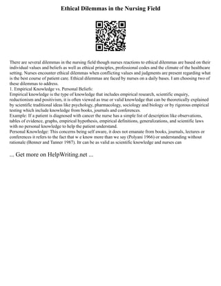 Ethical Dilemmas in the Nursing Field
There are several dilemmas in the nursing field though nurses reactions to ethical dilemmas are based on their
individual values and beliefs as well as ethical principles, professional codes and the climate of the healthcare
setting. Nurses encounter ethical dilemmas when conflicting values and judgments are present regarding what
is the best course of patient care. Ethical dilemmas are faced by nurses on a daily bases. I am choosing two of
these dilemmas to address.
1. Empirical Knowledge vs. Personal Beliefs:
Empirical knowledge is the type of knowledge that includes empirical research, scientific enquiry,
reductionism and positivism, it is often viewed as true or valid knowledge that can be theoretically explained
by scientific traditional ideas like psychology, pharmacology, sociology and biology or by rigorous empirical
testing which include knowledge from books, journals and conferences.
Example: If a patient is diagnosed with cancer the nurse has a simple list of description like observations,
tables of evidence, graphs, empirical hypothesis, empirical definitions, generalizations, and scientific laws
with no personal knowledge to help the patient understand.
Personal Knowledge: This concerns being self aware, it does not emanate from books, journals, lectures or
conferences it refers to the fact that w e know more than we say (Polyani 1966) or understanding without
rationale (Benner and Tanner 1987). Itr can be as valid as scientific knowledge and nurses can
... Get more on HelpWriting.net ...
 