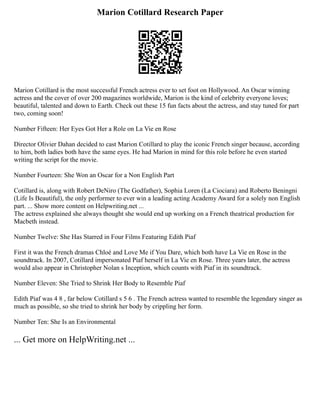 Marion Cotillard Research Paper
Marion Cotillard is the most successful French actress ever to set foot on Hollywood. An Oscar winning
actress and the cover of over 200 magazines worldwide, Marion is the kind of celebrity everyone loves;
beautiful, talented and down to Earth. Check out these 15 fun facts about the actress, and stay tuned for part
two, coming soon!
Number Fifteen: Her Eyes Got Her a Role on La Vie en Rose
Director Olivier Dahan decided to cast Marion Cotillard to play the iconic French singer because, according
to him, both ladies both have the same eyes. He had Marion in mind for this role before he even started
writing the script for the movie.
Number Fourteen: She Won an Oscar for a Non English Part
Cotillard is, along with Robert DeNiro (The Godfather), Sophia Loren (La Ciociara) and Roberto Beningni
(Life Is Beautiful), the only performer to ever win a leading acting Academy Award for a solely non English
part. ... Show more content on Helpwriting.net ...
The actress explained she always thought she would end up working on a French theatrical production for
Macbeth instead.
Number Twelve: She Has Starred in Four Films Featuring Edith Piaf
First it was the French dramas Chloé and Love Me if You Dare, which both have La Vie en Rose in the
soundtrack. In 2007, Cotillard impersonated Piaf herself in La Vie en Rose. Three years later, the actress
would also appear in Christopher Nolan s Inception, which counts with Piaf in its soundtrack.
Number Eleven: She Tried to Shrink Her Body to Resemble Piaf
Edith Piaf was 4 8 , far below Cotillard s 5 6 . The French actress wanted to resemble the legendary singer as
much as possible, so she tried to shrink her body by crippling her form.
Number Ten: She Is an Environmental
... Get more on HelpWriting.net ...
 