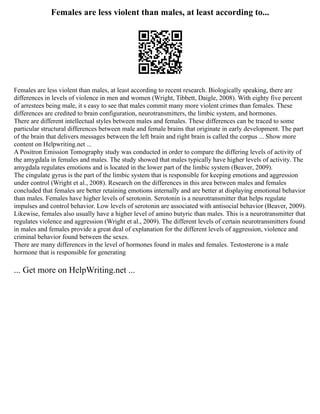 Females are less violent than males, at least according to...
Females are less violent than males, at least according to recent research. Biologically speaking, there are
differences in levels of violence in men and women (Wright, Tibbett, Daigle, 2008). With eighty five percent
of arrestees being male, it s easy to see that males commit many more violent crimes than females. These
differences are credited to brain configuration, neurotransmitters, the limbic system, and hormones.
There are different intellectual styles between males and females. These differences can be traced to some
particular structural differences between male and female brains that originate in early development. The part
of the brain that delivers messages between the left brain and right brain is called the corpus ... Show more
content on Helpwriting.net ...
A Positron Emission Tomography study was conducted in order to compare the differing levels of activity of
the amygdala in females and males. The study showed that males typically have higher levels of activity. The
amygdala regulates emotions and is located in the lower part of the limbic system (Beaver, 2009).
The cingulate gyrus is the part of the limbic system that is responsible for keeping emotions and aggression
under control (Wright et al., 2008). Research on the differences in this area between males and females
concluded that females are better retaining emotions internally and are better at displaying emotional behavior
than males. Females have higher levels of serotonin. Serotonin is a neurotransmitter that helps regulate
impulses and control behavior. Low levels of serotonin are associated with antisocial behavior (Beaver, 2009).
Likewise, females also usually have a higher level of amino butyric than males. This is a neurotransmitter that
regulates violence and aggression (Wright et al., 2009). The different levels of certain neurotransmitters found
in males and females provide a great deal of explanation for the different levels of aggression, violence and
criminal behavior found between the sexes.
There are many differences in the level of hormones found in males and females. Testosterone is a male
hormone that is responsible for generating
... Get more on HelpWriting.net ...
 
