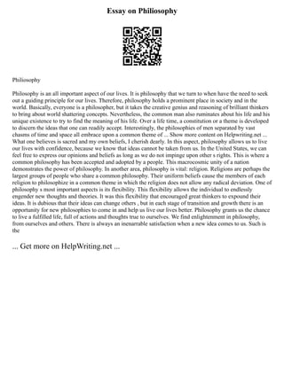 Essay on Philiosophy
Philiosophy
Philosophy is an all important aspect of our lives. It is philosophy that we turn to when have the need to seek
out a guiding principle for our lives. Therefore, philosophy holds a prominent place in society and in the
world. Basically, everyone is a philosopher, but it takes the creative genius and reasoning of brilliant thinkers
to bring about world shattering concepts. Nevertheless, the common man also ruminates about his life and his
unique existence to try to find the meaning of his life. Over a life time, a constitution or a theme is developed
to discern the ideas that one can readily accept. Interestingly, the philosophies of men separated by vast
chasms of time and space all embrace upon a common theme of ... Show more content on Helpwriting.net ...
What one believes is sacred and my own beliefs, I cherish dearly. In this aspect, philosophy allows us to live
our lives with confidence, because we know that ideas cannot be taken from us. In the United States, we can
feel free to express our opinions and beliefs as long as we do not impinge upon other s rights. This is where a
common philosophy has been accepted and adopted by a people. This macrocosmic unity of a nation
demonstrates the power of philosophy. In another area, philosophy is vital: religion. Religions are perhaps the
largest groups of people who share a common philosophy. Their uniform beliefs cause the members of each
religion to philosophize in a common theme in which the religion does not allow any radical deviation. One of
philosophy s most important aspects is its flexibility. This flexibility allows the individual to endlessly
engender new thoughts and theories. It was this flexibility that encouraged great thinkers to expound their
ideas. It is dubious that their ideas can change others , but in each stage of transition and growth there is an
opportunity for new philosophies to come in and help us live our lives better. Philosophy grants us the chance
to live a fulfilled life, full of actions and thoughts true to ourselves. We find enlightenment in philosophy,
from ourselves and others. There is always an inenarrable satisfaction when a new idea comes to us. Such is
the
... Get more on HelpWriting.net ...
 
