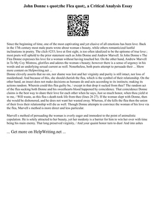 John Donne s quot;the Flea quot;, a Critical Analysis Essay
Since the beginning of time, one of the most captivating and yet elusive of all emotions has been love. Back
in the 17th century most male poets wrote about woman s beauty, while others romanticized lustful
inclinations in poetry. The clich #233; love at first sight, is too often idealized to be the epitome of true love ;
most poets will uphold to the prior statement such as John Donne and Andrew Marvell. In John Donne s The
Flea Donne expresses his love for a woman without having touched her. On the other hand, Andrew Marvell
in To My Coy Mistress, glorifies and adores the woman s beauty; however there is a sense of urgency in his
words and an underlying sexual current as well. Nonetheless, both poets attempt to persuade their ... Show
more content on Helpwriting.net ...
Donne cleverly asserts that no sin, nor shame was lost and her virginity and purity is still intact, nor loss of
maidenhead. And because of this, she should cherish the flea, which is the symbol of their relationship. On the
other hand, an insect does not make decisions as humans do and acts according to its instincts; making its
actions random. Wherein could this flea guilty be, / except in that drop it sucked from thee? The random act
of the flea sucking both Donne and his sweethearts blood happened by coincidence. That coincidence Donne
claims is the best way to share their love for each other when he says, Just so much honor, when thou yield st
to me, / Will waste, as this flea s death took life from thee (lines 26 27). If the woman slept with Donne, then
she would be dishonored, and he does not want her wasted away. Whereas, if she kills the flea then the union
of their lives their relationship will die as well. Though Donne attempts to convince the woman of his love via
the flea, Marvell s method is more direct and less particular.
Marvell s method of persuading the woman is overly eager and immodest to the point of animalistic
copulation. He is solely attracted to her beauty, yet her modesty is a barrier for him to win her over with time
being his main enemy. That long preserved virginity, / And your quaint honor turn to dust/ And into ashes
... Get more on HelpWriting.net ...
 