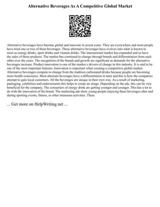 Alternative Beverages As A Competitive Global Market
Alternative beverages have become global and innovate in recent years. They are everywhere and most people
have tried one or two of these beverages. These alternative beverages have evolves into what is known to
most as energy drinks, sport drinks and vitamin drinks. The international market has expanded and so have
the sales of these products. The market has continued to change through brands and differentiation from each
other over the years. The recognition of the brands and growth are significant as demands for the alternative
beverages increase. Product innovation is one of the market s drivers of change in this industry. It is said to be
one of the most important features. Innovation is important when creating a competitive global market.
Alternative beverages compete to change from the tradition carbonated drinks because people are becoming
more health conscience. Most alternate beverages have a differentiation in taste and this is how the companies
attempt to gain loyal customers. All the beverages are unique in their own way. As a result of marketing,
packaging, celebrities and endorsements this helps to create an image. Depending on the ads, this can be very
beneficial for the company. The consumers of energy drink are getting younger and younger. This has a lot to
do with the innovation of the brand. The marketing ads show young people enjoying these beverages after and
during sporting events, fitness, or other strenuous activities. These
... Get more on HelpWriting.net ...
 
