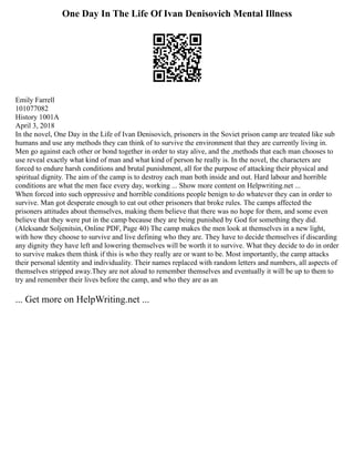 One Day In The Life Of Ivan Denisovich Mental Illness
Emily Farrell
101077082
History 1001A
April 3, 2018
In the novel, One Day in the Life of Ivan Denisovich, prisoners in the Soviet prison camp are treated like sub
humans and use any methods they can think of to survive the environment that they are currently living in.
Men go against each other or bond together in order to stay alive, and the ,methods that each man chooses to
use reveal exactly what kind of man and what kind of person he really is. In the novel, the characters are
forced to endure harsh conditions and brutal punishment, all for the purpose of attacking their physical and
spiritual dignity. The aim of the camp is to destroy each man both inside and out. Hard labour and horrible
conditions are what the men face every day, working ... Show more content on Helpwriting.net ...
When forced into such oppressive and horrible conditions people benign to do whatever they can in order to
survive. Man got desperate enough to eat out other prisoners that broke rules. The camps affected the
prisoners attitudes about themselves, making them believe that there was no hope for them, and some even
believe that they were put in the camp because they are being punished by God for something they did.
(Aleksandr Soljenitsin, Online PDF, Page 40) The camp makes the men look at themselves in a new light,
with how they choose to survive and live defining who they are. They have to decide themselves if discarding
any dignity they have left and lowering themselves will be worth it to survive. What they decide to do in order
to survive makes them think if this is who they really are or want to be. Most importantly, the camp attacks
their personal identity and individuality. Their names replaced with random letters and numbers, all aspects of
themselves stripped away.They are not aloud to remember themselves and eventually it will be up to them to
try and remember their lives before the camp, and who they are as an
... Get more on HelpWriting.net ...
 