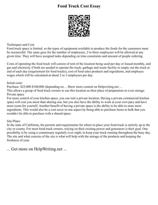 Food Truck Cost Essay
Techniques and Cost:
Food truck space is limited, so the types of equipment available to produce the foods for the customers must
be resourceful. The same goes for the number of employees, 2 to three employees will be allowed at any
given time. They will have assigned tasks depending on time constraints and amount of people ordering.
Costs of operating the food truck will consist of rent of the location being used per day or leased monthly, and
gas and electricity if both are needed to operate the truck, garbage and waste facility to empty out the truck at
end of each day (requirement for food trucks), cost of food sales products and ingredients, and employee
wages which will be calculated at about 2 to 3 employees per day.
Initial costs:
Purchase: $25,000 $100,000 (depending on ... Show more content on Helpwriting.net ...
This allows a group of food truck owners to use this location as their place of preparation or even storage.
Private space
For more control of your kitchen space, you can rent a private location. Having a private commercial kitchen
space will cost you more than sharing one, but you also have the ability to work at your own pace and have
more room for yourself. Another benefit of having a private space is the ability to be able to store more
ingredients. This would also be a cost saver in one aspect by being able to purchase items in bulk that you
wouldn t be able to purchase with a shared space.
Site Plans:
In the state of California, the permits and requirements for where to place your food truck is entirely up to the
city or county. For most food truck owners, relying on their existing power and generators is their goal. One
possibility is by using a commissary regularly over night, to keep your truck running throughout the busy day.
The site and what consists of the site is what will help with the storage of the products and keeping the
freshness of your
... Get more on HelpWriting.net ...
 