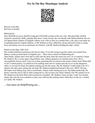 Fry In The Bay Monologue Analysis
Bravery in the Bay
By Grace Colombo
PROLOGUE
Suzy McHullivan was a cheerful young girl with braids as long as the sun s rays. She gracefully strolled
around in a beautiful, fluffy, and pale blue dress. Lucky for her, she was friends with Johnny Hudson, the son
of Captain Henry Hudson of England. Johnny wore a hat as furry as a mother bear s cub, and a coat made out
of splendid material. Captain Hudson, or Mr. Hudson as Suzy called him, always dressed to look as a king.
Suzy and Johnny were on an adventure of a lifetime, with Mr. Hudson holding the ship s wheel.
Winter on the Ship, 1609 1610
The weather had been treacherous the last two days. It was like trying to get the cookie you wanted from
Mama s cookie jar back home in England, just ... Show more content on Helpwriting.net ...
Then finally, Johnny and I were able to walk onto the deck when the storm was over. As we entered, I heard
Mr. Hudson. We ve come upon a big problem, men. Johnny gasped as we listened some more. We re
surrounded by frozen water! I ran over to him, panicking like an animal in the winter without food. What shall
we do? I asked quickly. I m afraid we ll be sending some men to venture onto the ice to cut the dangerous
cubes, so we may be freed. He replied, looking out into the ocean. Oh, Mr. Hudson. Could I help to do so? I
asked as the idea came sailing into my head. Mr. Hudson laughed and turned to the crew. MEN! All men...
My hopes were fading away until a second later, Johnny came running up to me. My father needs help. He
doesn t want the men to fall in while cutting the ice. Do you have any ideas? Indeed, I do! We rushed over to
Mr. Hudson on the deck filled with worried crew members. Mr. Hudson, I have an idea. I said. You should
attach rope onto the crew members so they won t fall into the rushing waters while they cut the ice. I smiled
as I spoke. Mr. Hudson
... Get more on HelpWriting.net ...
 
