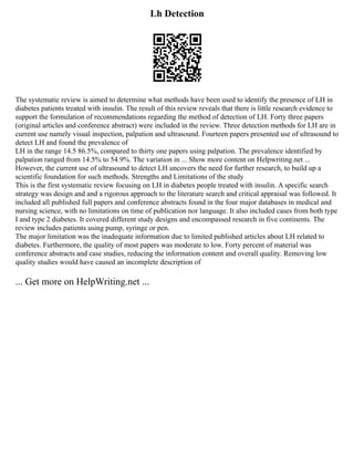 Lh Detection
The systematic review is aimed to determine what methods have been used to identify the presence of LH in
diabetes patients treated with insulin. The result of this review reveals that there is little research evidence to
support the formulation of recommendations regarding the method of detection of LH. Forty three papers
(original articles and conference abstract) were included in the review. Three detection methods for LH are in
current use namely visual inspection, palpation and ultrasound. Fourteen papers presented use of ultrasound to
detect LH and found the prevalence of
LH in the range 14.5 86.5%, compared to thirty one papers using palpation. The prevalence identified by
palpation ranged from 14.5% to 54.9%. The variation in ... Show more content on Helpwriting.net ...
However, the current use of ultrasound to detect LH uncovers the need for further research, to build up a
scientific foundation for such methods. Strengths and Limitations of the study
This is the first systematic review focusing on LH in diabetes people treated with insulin. A specific search
strategy was design and and a rigorous approach to the literature search and critical appraisal was followed. It
included all published full papers and conference abstracts found in the four major databases in medical and
nursing science, with no limitations on time of publication nor language. It also included cases from both type
I and type 2 diabetes. It covered different study designs and encompassed research in five continents. The
review includes patients using pump, syringe or pen.
The major limitation was the inadequate information due to limited published articles about LH related to
diabetes. Furthermore, the quality of most papers was moderate to low. Forty percent of material was
conference abstracts and case studies, reducing the information content and overall quality. Removing low
quality studies would have caused an incomplete description of
... Get more on HelpWriting.net ...
 