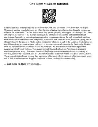 Civil Rights Movement Reflection
I clearly identified and explained the lesson from the CRM. The lesson that I took from the Civil Rights
Movement was that peaceful protests are often the most effective form of protesting. Peaceful protests are
effective for two reasons. The first reason is that they garner sympathy and support. According to the Library
of Congress, the success of the moment can largely be attributed to leaders that embraced the idea of
nonviolence. Secondly, in a nonviolent demonstration, protesters are taking the high ground and matching
their noble ideas with noble actions. I explained, with detail, how a specific event, individual, group, and/or
idea correlates to the lesson. In Martin Luther King Junior s famous speech at the March on Washington, he
urged his audience to protest without violence. Let us not seek to satisfy our thirst for freedom by drinking
from the cup of bitterness and hatred he told the protesters. We must not allow our creative protest to
degenerate into physical violence. This speech inspired thousands of African Americans to engage in
nonviolent protests. Many of the most famous civil rights protests were conducted without resorting to
violence, such as the Freedom Rides, the Childrens Crusades, and the sit ins that took place across America.
These correlate to the lesson because they were some of the most effective protests of the movement, largely
due to their nonviolent nature. I applied this lesson to some challenge in current society,
... Get more on HelpWriting.net ...
 