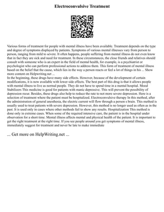Electroconvulsive Treatment
Various forms of treatment for people with mental illness have been available. Treatment depends on the type
and degree of symptoms displayed by patients. Symptoms of various mental illnesses vary from person to
person, ranging from mild to severe. It often happens, people suffering from mental illness do not even know
that in fact they are sick and need for treatment. In these circumstances, the close friends and relatives should
consult with someone who is an expert in the field of mental health, for example, is a psychiatrist or
psychologist who can perform professional actions to address them. This form of treatment of mental illness
based on the belief that the cause, which lies in the way a person reacts or feel a lot of things in his ... Show
more content on Helpwriting.net ...
In the beginning, these drugs have many side effects. However, because of the development of certain
modifications, it is now available with lower side effects. The best part of this drug is that it allows people
with mental illness to live as normal people. They do not have to spend time in a mental hospital. Mood
Stabilizers This medicine is good for patients with manic depressive. This will prevent the possibility of
depression recur. Besides, these drugs also help to reduce the rate to not more severe depression. Here is a
selection of treatment where the patient must be hospitalized. Electroconvulsive therapy In this method, after
the administration of general anesthesia, the electric current will flow through a person s brain. This method is
usually used to treat patients with severe depression. However, this method is no longer used as often as in the
past. It is used only in cases where other methods fail to show any results. Hospitalization This method is
done only in extreme cases. When some of the required intensive care, the patient is in the hospital under
observation for a short time. Mental illness affects mental and physical health of the patient. It is important to
get the right treatment at the right time. If you see people around you get symptoms of mental illness,
immediately suggest for treatment and never be late to make immediate
... Get more on HelpWriting.net ...
 