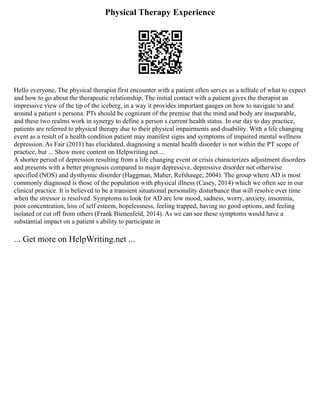Physical Therapy Experience
Hello everyone, The physical therapist first encounter with a patient often serves as a telltale of what to expect
and how to go about the therapeutic relationship. The initial contact with a patient gives the therapist an
impressive view of the tip of the iceberg, in a way it provides important gauges on how to navigate to and
around a patient s persona. PTs should be cognizant of the premise that the mind and body are inseparable,
and these two realms work in synergy to define a person s current health status. In our day to day practice,
patients are referred to physical therapy due to their physical impairments and disability. With a life changing
event as a result of a health condition patient may manifest signs and symptoms of impaired mental wellness
depression. As Fair (2011) has elucidated, diagnosing a mental health disorder is not within the PT scope of
practice, but ... Show more content on Helpwriting.net ...
A shorter period of depression resulting from a life changing event or crisis characterizes adjustment disorders
and presents with a better prognosis compared to major depressive, depressive disorder not otherwise
specified (NOS) and dysthymic disorder (Haggman, Maher, Refshauge, 2004). The group where AD is most
commonly diagnosed is those of the population with physical illness (Casey, 2014) which we often see in our
clinical practice. It is believed to be a transient situational personality disturbance that will resolve over time
when the stressor is resolved. Symptoms to look for AD are low mood, sadness, worry, anxiety, insomnia,
poor concentration, loss of self esteem, hopelessness, feeling trapped, having no good options, and feeling
isolated or cut off from others (Frank Bienenfeld, 2014). As we can see these symptoms would have a
substantial impact on a patient s ability to participate in
... Get more on HelpWriting.net ...
 