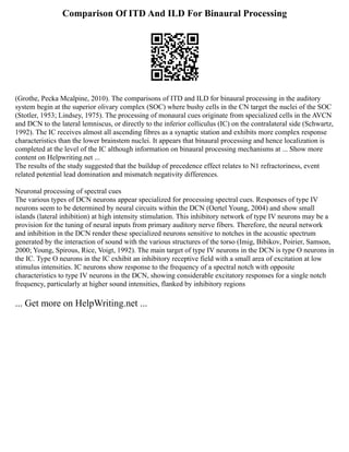 Comparison Of ITD And ILD For Binaural Processing
(Grothe, Pecka Mcalpine, 2010). The comparisons of ITD and ILD for binaural processing in the auditory
system begin at the superior olivary complex (SOC) where bushy cells in the CN target the nuclei of the SOC
(Stotler, 1953; Lindsey, 1975). The processing of monaural cues originate from specialized cells in the AVCN
and DCN to the lateral lemniscus, or directly to the inferior colliculus (IC) on the contralateral side (Schwartz,
1992). The IC receives almost all ascending fibres as a synaptic station and exhibits more complex response
characteristics than the lower brainstem nuclei. It appears that binaural processing and hence localization is
completed at the level of the IC although information on binaural processing mechanisms at ... Show more
content on Helpwriting.net ...
The results of the study suggested that the buildup of precedence effect relates to N1 refractoriness, event
related potential lead domination and mismatch negativity differences.
Neuronal processing of spectral cues
The various types of DCN neurons appear specialized for processing spectral cues. Responses of type IV
neurons seem to be determined by neural circuits within the DCN (Oertel Young, 2004) and show small
islands (lateral inhibition) at high intensity stimulation. This inhibitory network of type IV neurons may be a
provision for the tuning of neural inputs from primary auditory nerve fibers. Therefore, the neural network
and inhibition in the DCN render these specialized neurons sensitive to notches in the acoustic spectrum
generated by the interaction of sound with the various structures of the torso (Imig, Bibikov, Poirier, Samson,
2000; Young, Spirous, Rice, Voigt, 1992). The main target of type IV neurons in the DCN is type O neurons in
the IC. Type O neurons in the IC exhibit an inhibitory receptive field with a small area of excitation at low
stimulus intensities. IC neurons show response to the frequency of a spectral notch with opposite
characteristics to type IV neurons in the DCN, showing considerable excitatory responses for a single notch
frequency, particularly at higher sound intensities, flanked by inhibitory regions
... Get more on HelpWriting.net ...
 
